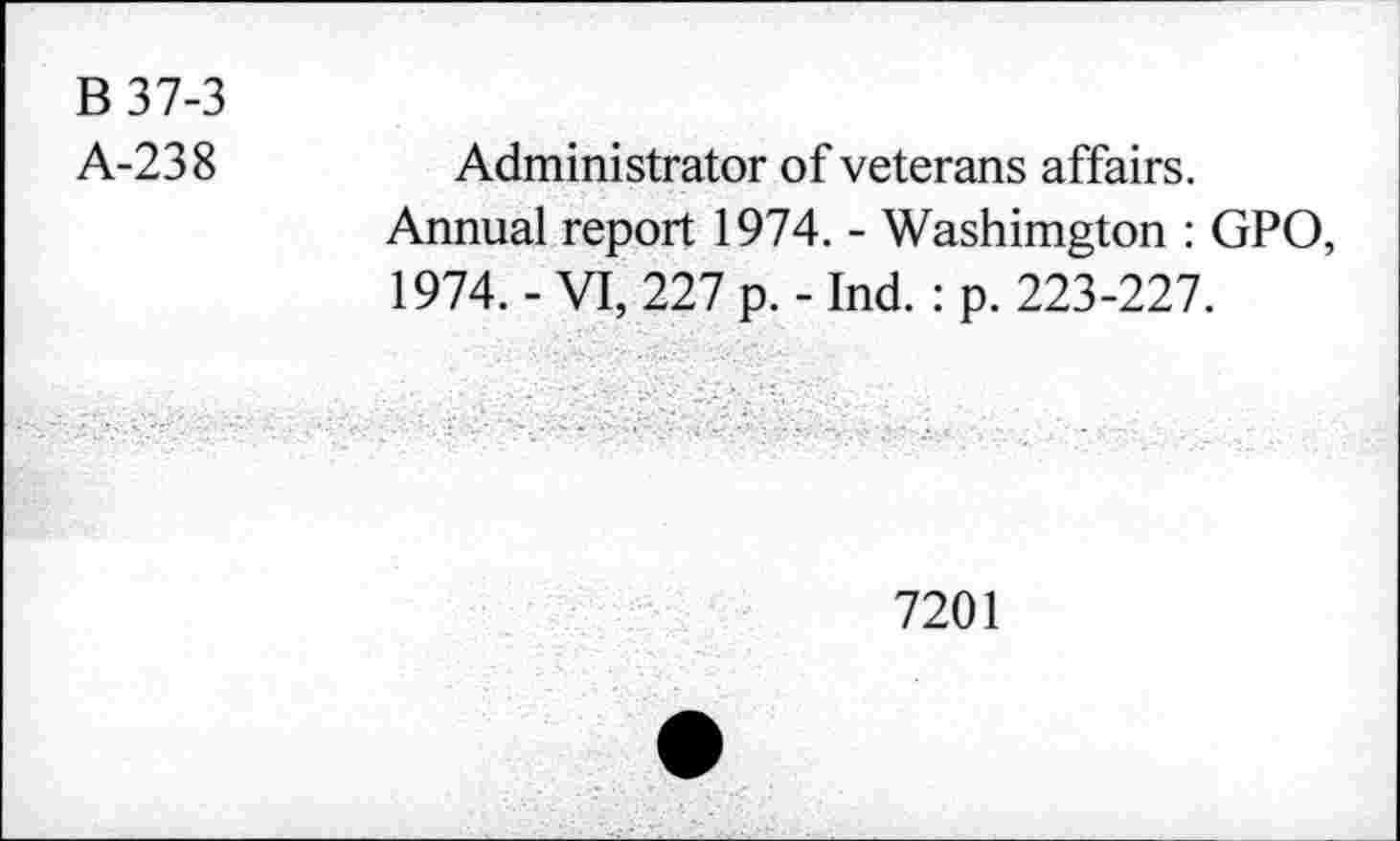 ﻿B 37-3
A-238
Administrator of veterans affairs.
Annual report 1974. - Washimgton : GPO, 1974. - VI, 227 p. - Ind. : p. 223-227.
7201